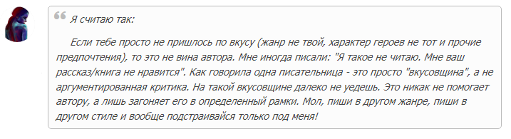 Я считаю так: Если тебе просто не пришлось по вкусу (жанр не твой, характер героев не тот и прочие предпочтения), то это не вина автора. Мне иногда писали: "Я такое не читаю. Мне ваш рассказ/книга не нравится". Как говорила одна писательница - это просто "вкусовщина", а не аргументированная критика. На такой вкусовщине далеко не уедешь. Это никак не помогает автору, а лишь загоняет его в определенный рамки. Мол, пиши в другом жанре, пиши в другом стиле и вообще подстраивайся только под меня!